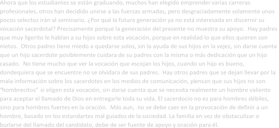 Ahora que   los   estudiantes se est n graduando, muchos han elegido emprender   varias carreras  profesionales,  otros h an decid id o  uni r se   a las fuerzas armadas, pero  desgraciadamente solamente unos  pocos selec tos  irn   al seminario. Por qu  la   futura g eneracin   ya no est interesada en discernir su  vocacin sacerdotal? Precisamente por que   la generacin   del   presente no  muestra  su  apoyo .  Hay padres  que muy ligerito le hablan a su hijos sobre esta vocacin,   porqu e en   realidad lo que ellos quieren son  nietos.  Otros padres tiene miedo a quedarse solos, sin la ayuda de sus hijos en la vejez, sin darse cuenta  que un hijo sacerdote posiblemente cuidara  de   su padres  con la misma o ms dedicacin  que un hijo  casado.  No   tiene mucho que ver la vocacin que escojan   los hijos , cuando un hijo es bueno,  dondequiera que se encuentre   no se olvidara de sus padres.  Hay otros padres que se dejan llevar por la  mala informacin sobre los sacerdotes en los medios de comunicacin, pi ensan que sus hijos  no son    hombrecitos  si eligen esta vocacin,   sin darse cuenta que se necesita realmente un hombre  valiente   para aceptar el llamado  de Dios  en   entregarle toda su vida. El sacerdocio no es para hombres dbiles,  sino para hombres fuertes   en la oracin.    Ms aun,    n o se  debe  caer en la provocacin de definir a un  hombre, basado en los estandartes ma l guiados   de la sociedad.  La familia en vez de obstaculizar o  burlarse del llamado del candidato, debe de ser fuente de apoyo y oracin para l .